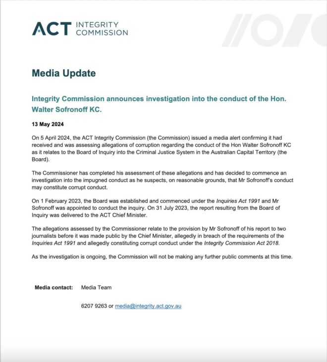 Media Update Integrity Commission announces investigation into the conduct of the Hon. Walter Sofronoff KC. 13 May 2024 On 5 April 2024, the ACT Integrity Commission (the Commission) issued a media alert confirming it had received and was assessing allegations of corruption regarding the conduct of the Hon Walter Sofronoff KC as it relates to the Board of Inquiry into the Criminal Justice System in the Australian Capital Territory (the Board). The Commissioner has completed his assessment of these allegations and has decided to commence an investigation into the impugned conduct as he suspects, on reasonable grounds, that Mr Sofronoff’s conduct may constitute corrupt conduct. On 1 February 2023, the Board was established and commenced under the Inquiries Act 1991 and Mr Sofronoff was appointed to conduct the inquiry. On 31 July 2023, the report resulting from the Board of Inquiry was delivered to the ACT Chief Minister. The allegations assessed by the Commissioner relate to the provision by Mr Sofronoff of his report to two journalists before it was made public by the Chief Minister, allegedly in breach of the requirements of the Inquiries Act 1991 and allegedly constituting corrupt conduct under the Integrity Commission Act 2018. As the investigation is ongoing, the Commission will not be making any further public comments at this time. Media contact: Media Team 6207 9263 or media@integrity.act.gov.au