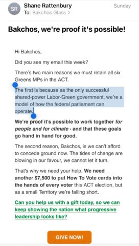 Email from Shane Rattenbury, ACT Greens leader and ACT Attorney-General, addressed to Bakchos, seeking an election donation. The text states: "There's two main reasons we must train all six Greens MPs in the ACT. The first is because as the only successful shared-power Labor-Green government, we're a model of how the federal parliament can operate. We're proof it's possible to work together for people and for climate - and that these goals go hand in hand for good. The second reason Bakchos, is we can't afford to concede ground now. The tides of change are blowing in our favour, we cannot let it turn." Concludes with a request for funds for How To Vote cards.